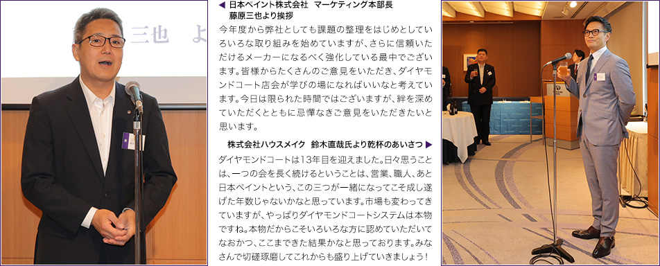 ▲日本ペイント株式会社  マーケティング本部長 藤原三也より挨拶　今年度から弊社としても課題の整理をはじめとしていろいろな取り組みを始めていますが、さらに信頼いただけるメーカーになるべく強化している最中でございます。皆様からたくさんのご意見をいただき、ダイヤモンドコート店会が学びの場になればいいなと考えています。今日は限られた時間ではございますが、絆を深めていただくとともに忌憚なきご意見をいただきたいと思います。　▲株式会社ハウスメイク  鈴木直哉氏より乾杯のあいさつ　ダイヤモンドコートは13年目を迎えました。日々思うことは、一つの会を長く続けるということは、営業、職人、あと日本ペイントという、この三つが一緒になってこそ成し遂げた年数じゃないかなと思っています。市場も変わってきていますが、やっぱりダイヤモンドコートシステムは本物ですね。本物だからこそいろいろな方に認めていただいてなおかつ、ここまできた結果かなと思っております。みなさんで切磋琢磨してこれからも盛り上げていきましょう！